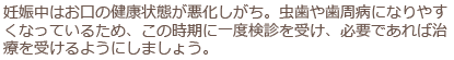 妊娠中はお口の健康状態が悪化しがち。虫歯や歯周病になりやすくなっているため、この時期に一度検診を受け、必要であれば治療を受けるようにしましょう。